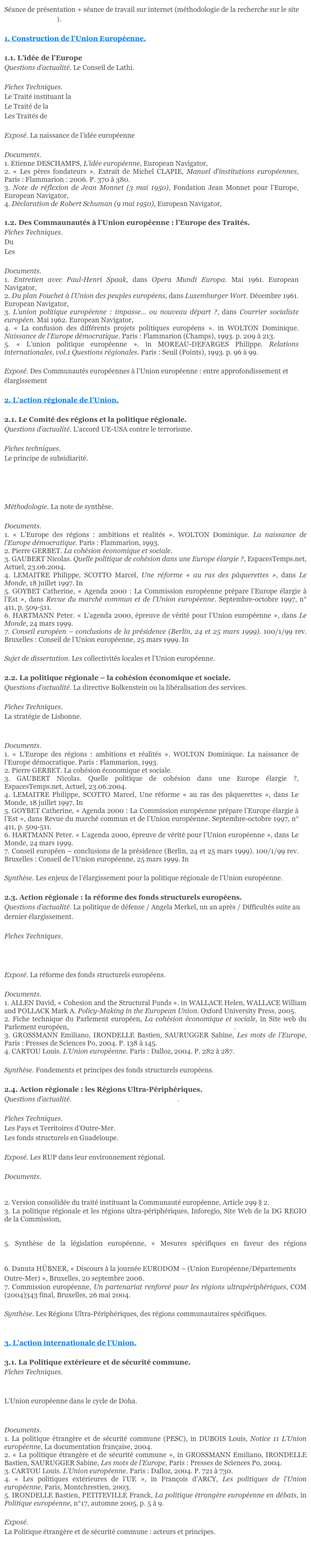 Séance de présentation + séance de travail sur internet (méthodologie de la recherche sur le site http://europa.eu).1. Construction de l’Union Européenne.
1.1. L’idée de l’EuropeQuestions d’actualité. Le Conseil de Lathi.
Fiches Techniques.Le Traité instituant la CECALe Traité de la CEDLes Traités de Rome
Exposé. La naissance de l’idée européenne
Documents. 
1. Etienne DESCHAMPS, L’idée européenne, European Navigator, http://www.ena.lu 
2. « Les pères fondateurs ». Extrait de Michel CLAPIE, Manuel d’institutions européennes, Paris : Flammarion : 2006. P. 370 à 380.
3. Note de réflexion de Jean Monnet (3 mai 1950), Fondation Jean Monnet pour l’Europe, European Navigator, http://www.ena.lu 
4. Déclaration de Robert Schuman (9 mai 1950), European Navigator, http://www.ena.lu 
1.2. Des Commaunautés à l’Union européenne : l’Europe des Traités.Fiches Techniques.Du Traité de Bruxelles au Traité de NiceLes Traités d’adhésion
Documents.1. Entretien avec Paul-Henri Spaak, dans Opera Mundi Europa. Mai 1961. European Navigator, http://www.ena.lu 
2. Du plan Fouchet à l’Union des peuples européens, dans Luxemburger Wort. Décembre 1961. European Navigator, http://www.ena.lu 
3. L’union politique européenne : impasse… ou nouveau départ ?, dans Courrier socialiste européen. Mai 1962. European Navigator, http://www.ena.lu 
4. « La confusion des différents projets politiques européens ». in WOLTON Dominique. Naissance de l’Europe démocratique. Paris : Flammarion (Champs), 1993. p. 209 à 213.
5. « L’union politique européenne ». in MOREAU-DEFARGES Philippe. Relations internationales, vol.1 Questions régionales. Paris : Seuil (Points), 1993. p. 96 à 99.
Exposé. Des Communautés européennes à l’Union européenne : entre approfondissement et élargissement2. L’action régionale de l’Union.
2.1. Le Comité des régions et la politique régionale.Questions d’actualité. L’accord UE-USA contre le terrorisme.

Fiches techniques.Le principe de subsidiarité.Bruxelles et les lobbies.La zone économique européenne.
Le triangle institutionnel.
Méthodologie. La note de synthèse.
Documents.1. « L’Europe des régions : ambitions et réalités ». WOLTON Dominique. La naissance de l’Europe démocratique. Paris : Flammarion, 1993.
2. Pierre GERBET. La cohésion économique et sociale. http://www.ena.lu
3. GAUBERT Nicolas. Quelle politique de cohésion dans une Europe élargie ?, EspacesTemps.net, Actuel, 23.06.2004. http://espacestemps.net/document613.html
4. LEMAITRE Philippe, SCOTTO Marcel, Une réforme « au ras des pâquerettes », dans Le Monde, 18 juillet 1997. In http://www.ena.lu
5. GOYBET Catherine, « Agenda 2000 : La Commission européenne prépare l’Europe élargie à l’Est », dans Revue du marché commun et de l’Union européenne. Septembre-octobre 1997, n°411, p. 509-511.
6. HARTMANN Peter. « L’agenda 2000, épreuve de vérité pour l’Union européenne », dans Le Monde, 24 mars 1999.
7. Conseil européen – conclusions de la présidence (Berlin, 24 et 25 mars 1999). 100/1/99 rev. Bruxelles : Conseil de l’Union européenne, 25 mars 1999. In http://www.ena.lu 
Sujet de dissertation. Les collectivités locales et l’Union européenne.2.2. La politique régionale – la cohésion économique et sociale.Questions d’actualité. La directive Bolkenstein ou la libéralisation des services.
Fiches Techniques.La stratégie de Lisbonne.La Commission Barroso.
Documents.1. « L’Europe des régions : ambitions et réalités ». WOLTON Dominique. La naissance de l’Europe démocratique. Paris : Flammarion, 1993.
2. Pierre GERBET. La cohésion économique et sociale. http://www.ena.lu
3. GAUBERT Nicolas. Quelle politique de cohésion dans une Europe élargie ?, EspacesTemps.net, Actuel, 23.06.2004. http://espacestemps.net/document613.html
4. LEMAITRE Philippe, SCOTTO Marcel, Une réforme « au ras des pâquerettes », dans Le Monde, 18 juillet 1997. In http://www.ena.lu
5. GOYBET Catherine, « Agenda 2000 : La Commission européenne prépare l’Europe élargie à l’Est », dans Revue du marché commun et de l’Union européenne. Septembre-octobre 1997, n°411, p. 509-511.
6. HARTMANN Peter. « L’agenda 2000, épreuve de vérité pour l’Union européenne », dans Le Monde, 24 mars 1999.
7. Conseil européen – conclusions de la présidence (Berlin, 24 et 25 mars 1999). 100/1/99 rev. Bruxelles : Conseil de l’Union européenne, 25 mars 1999. In http://www.ena.lu 
Synthèse. Les enjeux de l’élargissement pour la politique régionale de l’Union européenne.2.3. Action régionale : la réforme des fonds structurels européens.Questions d’actualité. La politique de défense / Angela Merkel, un an après / Difficultés suite au dernier élargissement.
Fiches Techniques.L’espace Schengen.La politique de voisinage de l’Union européenne.
Exposé. La réforme des fonds structurels européens.
Documents.
1. ALLEN David, « Cohesion and the Structural Funds ». in WALLACE Helen, WALLACE William and POLLACK Mark A. Policy-Making in the European Union. Oxford University Press, 2005.
2. Fiche technique du Parlement européen, La cohésion économique et sociale, in Site web du Parlement européen, http://www.europarl.europa.eu/facts/4_4_1_fr.htm.
3. GROSSMANN Emiliano, IRONDELLE Bastien, SAURUGGER Sabine, Les mots de l’Europe, Paris : Presses de Sciences Po, 2004. P. 138 à 145.
4. CARTOU Louis. L’Union européenne. Paris : Dalloz, 2004. P. 282 à 287.
Synthèse. Fondements et principes des fonds structurels européens.2.4. Action régionale : les Régions Ultra-Périphériques.Questions d’actualité. L’Union européenne et la Turquie.
Fiches Techniques.Les Pays et Territoires d’Outre-Mer.Les fonds structurels en Guadeloupe.
Exposé. Les RUP dans leur environnement régional.
Documents. 
1. Déclaration de Tenerife, Iles Canaries, 7-10 avril 1981, sur le site Web Eurisles http://www.eurisles.com
2. Version consolidée du traité instituant la Communauté européenne, Article 299 § 2.
3. La politique régionale et les régions ultra-périphériques, Inforegio, Site Web de la DG REGIO de la Commission, http://ec.europa.eu/regional_policy/themes/rup_fr.htm
4. Synthèse de la législation européenne, « Objectif 1 », Site Web de l’Union européenne, http://europa.eu/scadplus/leg/fr/lvb/g24203.htm
5. Synthèse de la législation européenne, « Mesures spécifiques en faveur des régions ultrapériphériques », Site Web de l’Union européenne, http://europa.eu/scadplus/leg/fr/lvb/13026.htm
6. Danuta HÜBNER, « Discours à la journée EURODOM – (Union Européenne/Départements Outre-Mer) », Bruxelles, 20 septembre 2006.
7. Commission européenne, Un partenariat renforcé pour les régions ultrapériphériques, COM(2004)343 final, Bruxelles, 26 mai 2004.

Synthèse. Les Régions Ultra-Périphériques, des régions communautaires spécifiques.3. L’action internationale de l’Union.3.1. La Politique extérieure et de sécurité commune.Fiches Techniques.De Yaoundé à Cotonou : les relations UE / ACP.L’Union européenne et le monde méditerranéen.
L’Union européenne dans le cycle de Doha.L’Union européenne et l’Amérique latine : un partenariat stratégique.
Documents.1. La politique étrangère et de sécurité commune (PESC), in DUBOIS Louis, Notice 11 L’Union européenne, La documentation française, 2004.
2. « La politique étrangère et de sécurité commune », in GROSSMANN Emiliano, IRONDELLE Bastien, SAURUGGER Sabine, Les mots de l’Europe, Paris : Presses de Sciences Po, 2004.
3. CARTOU Louis. L’Union européenne. Paris : Dalloz, 2004. P. 721 à 730.
4. « Les politiques extérieures de l’UE », in François d'ARCY, Les politiques de l'Union européenne, Paris, Montchrestien, 2003.
5. IRONDELLE Bastien, PETITEVILLE Franck, La politique étrangère européenne en débats, in Politique européenne, n°17, automne 2005, p. 5 à 9.

Exposé. 
La Politique étrangère et de sécurité commune : acteurs et principes.