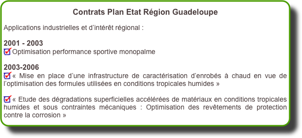Contrats Plan Etat Région Guadeloupe 

Applications industrielles et d’intérêt régional : 

2001 - 2003
Optimisation performance sportive monopalme 

2003-2006
« Mise en place d’une infrastructure de caractérisation d’enrobés à chaud en vue de l’optimisation des formules utilisées en conditions tropicales humides » 

« Etude des dégradations superficielles accélérées de matériaux en conditions tropicales humides et sous contraintes mécaniques : Optimisation des revêtements de protection contre la corrosion »